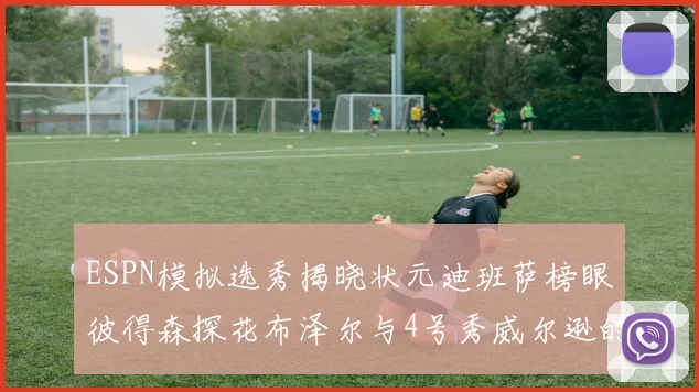 ESPN模拟选秀揭晓状元迪班萨榜眼彼得森探花布泽尔与4号秀威尔逊的精彩表现