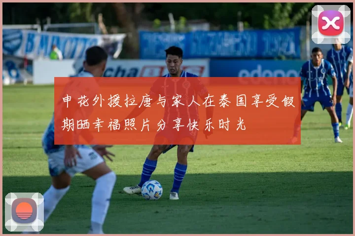 申花外援拉唐与家人在泰国享受假期晒幸福照片分享快乐时光