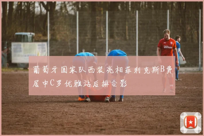 葡萄牙国家队西装亮相菲利克斯B费居中C罗优雅站后排合影