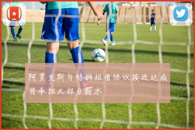 阿贾克斯与特狮租借协议接近达成将承担大部分薪水