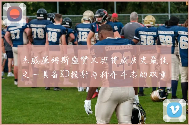 杰威廉姆斯盛赞文班将成历史最佳之一具备KD投射与科乔斗志的双重优势