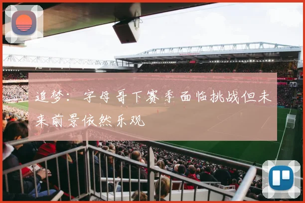 追梦：字母哥下赛季面临挑战但未来前景依然乐观