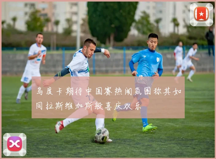 乌度卡期待中国赛热闹氛围称其如同拉斯维加斯般喜庆欢乐