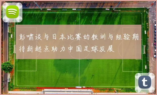 彭啸谈与日本比赛的教训与经验期待新起点助力中国足球发展