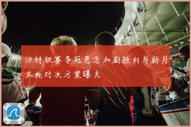 沙特联赛争冠悬念加剧胜利与新月末轮对决方案曝光