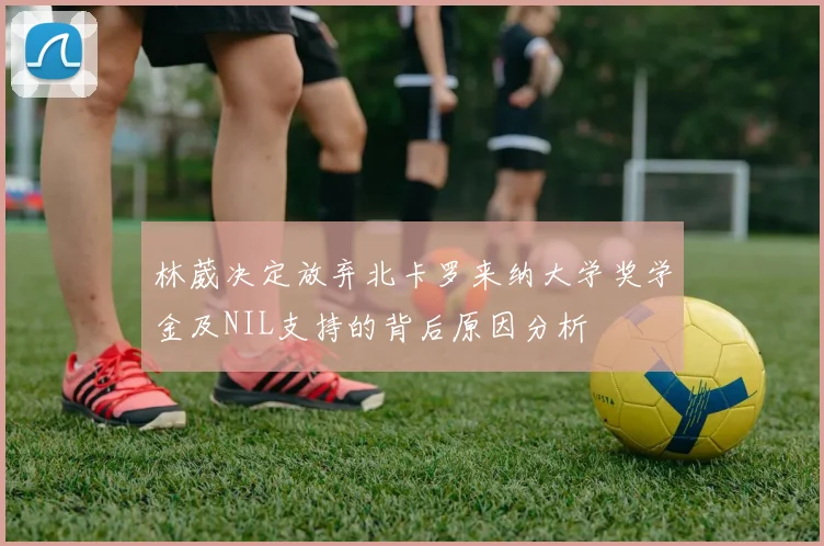林葳决定放弃北卡罗来纳大学奖学金及NIL支持的背后原因分析