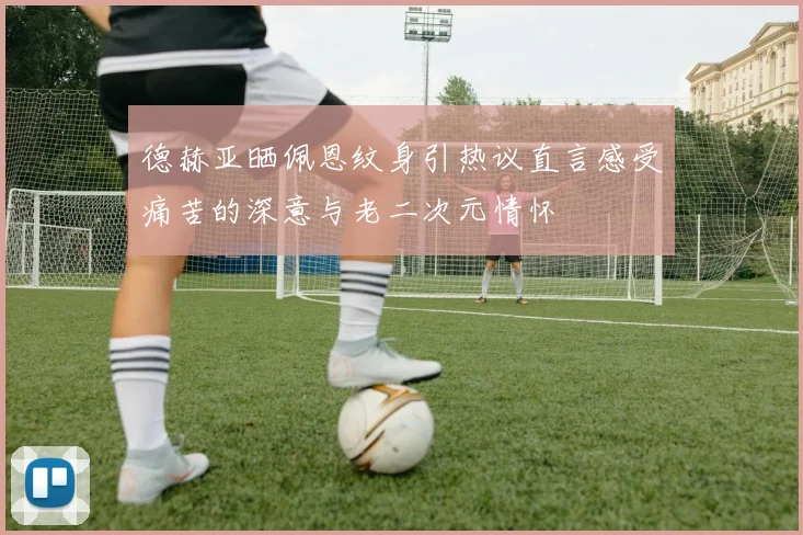 德赫亚晒佩恩纹身引热议直言感受痛苦的深意与老二次元情怀