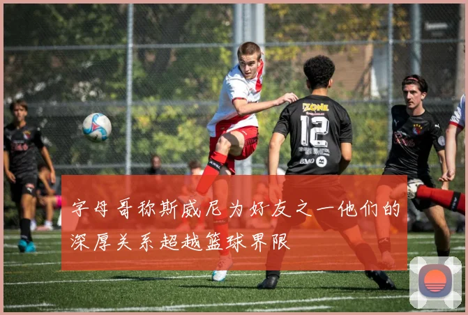 字母哥称斯威尼为好友之一他们的深厚关系超越篮球界限
