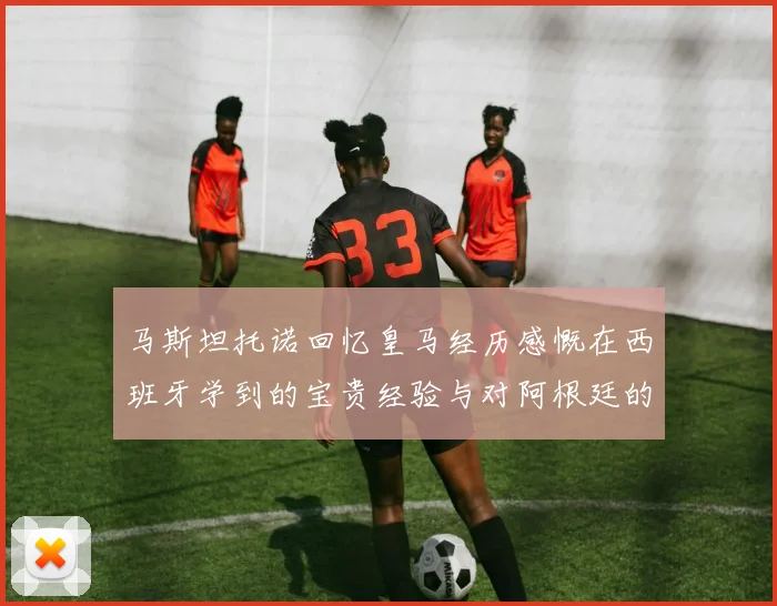 马斯坦托诺回忆皇马经历感慨在西班牙学到的宝贵经验与对阿根廷的思念