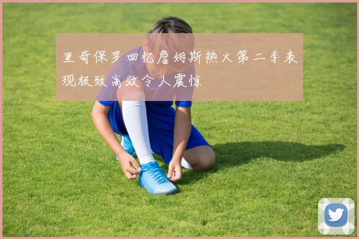 里奇保罗回忆詹姆斯热火第二季表现极致高效令人震惊