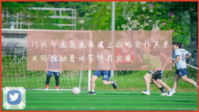 门兴与鹿岛鹿角建立战略合作关系共同推动青训等项目发展