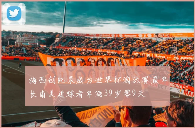 梅西创纪录成为世界杯淘汰赛最年长南美进球者年满39岁零9天