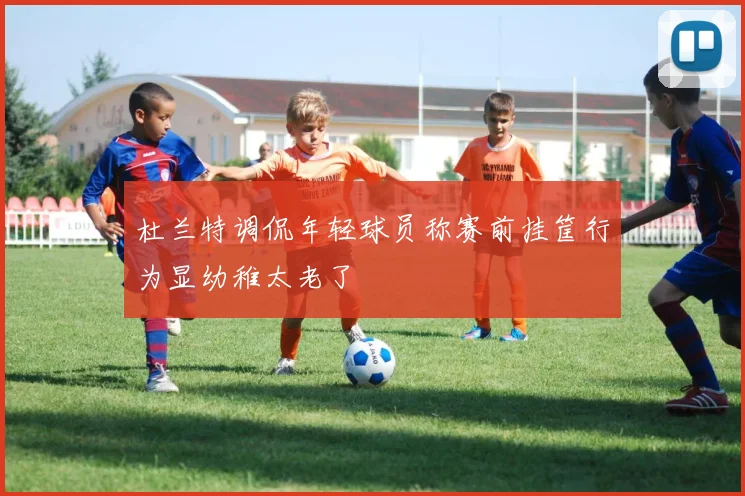 杜兰特调侃年轻球员称赛前挂筐行为显幼稚太老了
