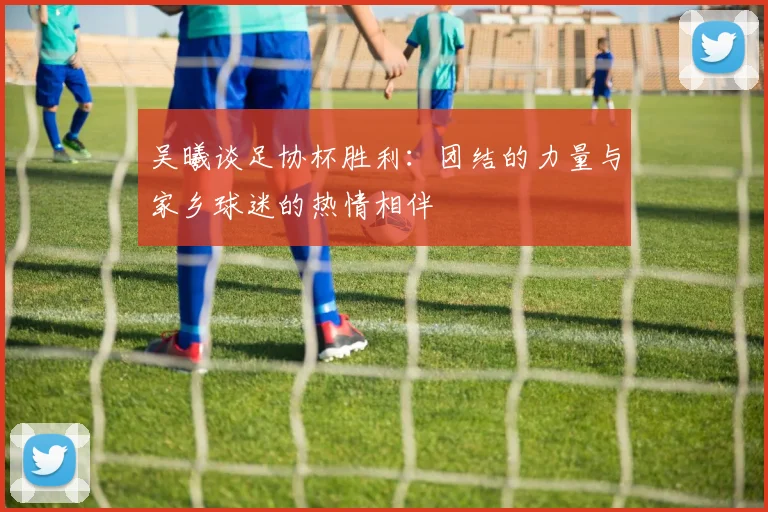 吴曦谈足协杯胜利：团结的力量与家乡球迷的热情相伴