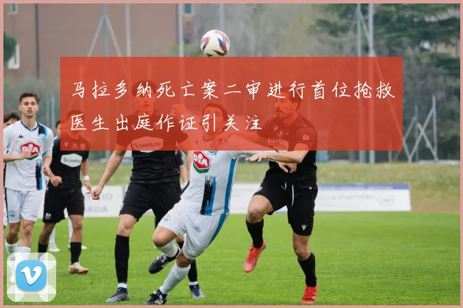 马拉多纳死亡案二审进行首位抢救医生出庭作证引关注