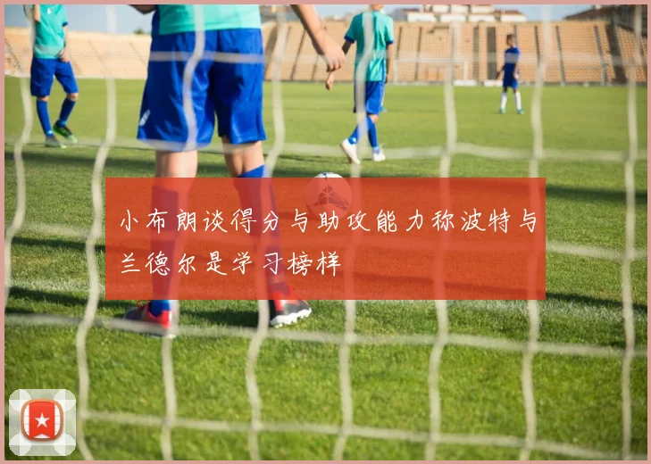 小布朗谈得分与助攻能力称波特与兰德尔是学习榜样