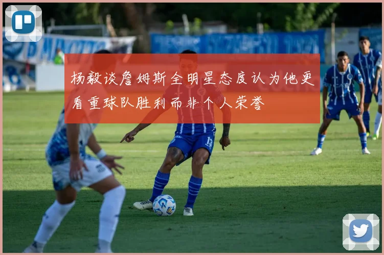 杨毅谈詹姆斯全明星态度认为他更看重球队胜利而非个人荣誉