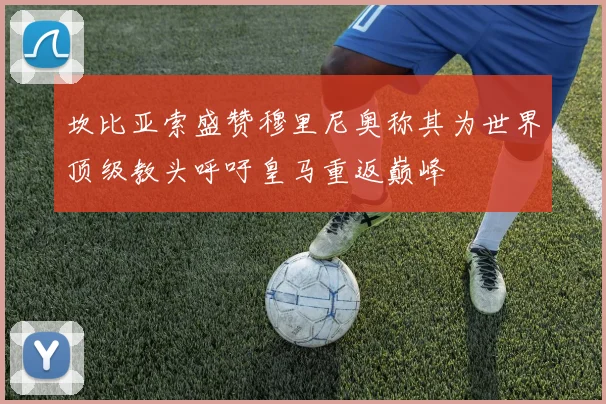 坎比亚索盛赞穆里尼奥称其为世界顶级教头呼吁皇马重返巅峰
