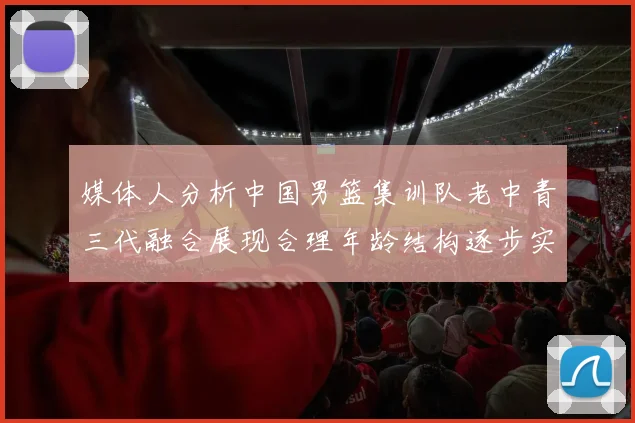媒体人分析中国男篮集训队老中青三代融合展现合理年龄结构逐步实现换血