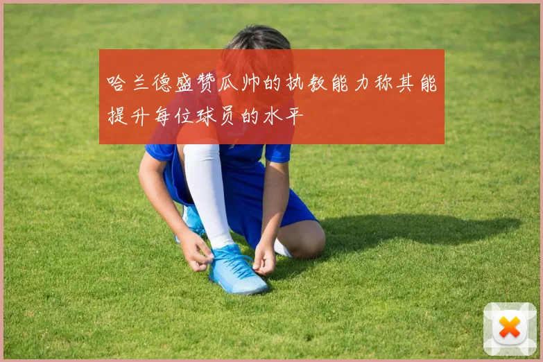 哈兰德盛赞瓜帅的执教能力称其能提升每位球员的水平