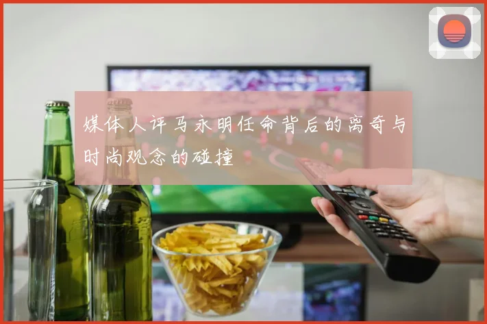 媒体人评马永明任命背后的离奇与时尚观念的碰撞